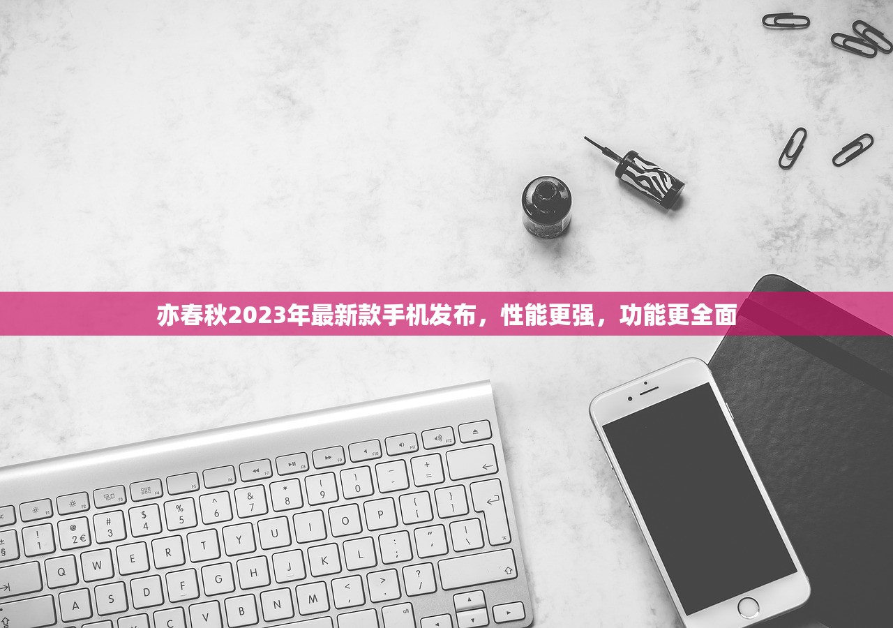 亦春秋2023年最新款手机发布，性能更强，功能更全面