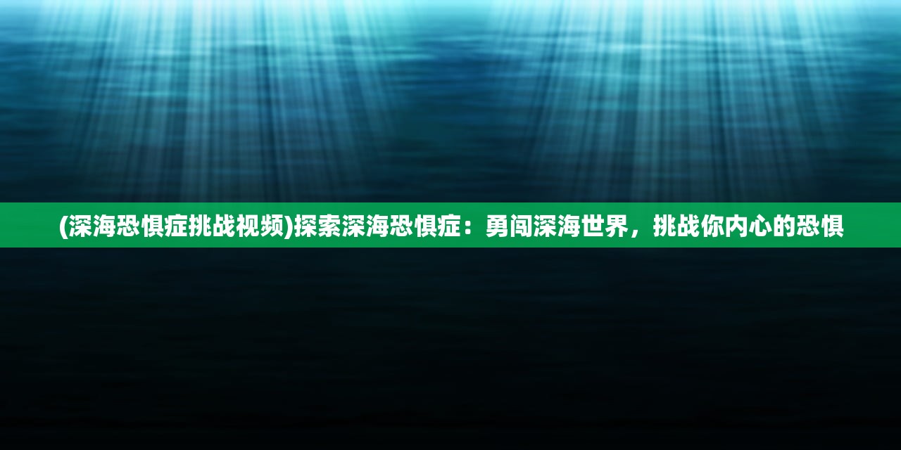 (深海恐惧症挑战视频)探索深海恐惧症：勇闯深海世界，挑战你内心的恐惧