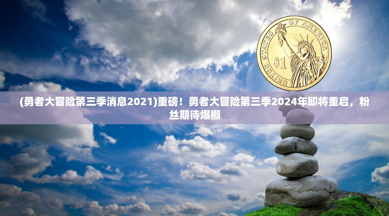 (勇者大冒险第三季消息2021)重磅！勇者大冒险第三季2024年即将重启，粉丝期待爆棚