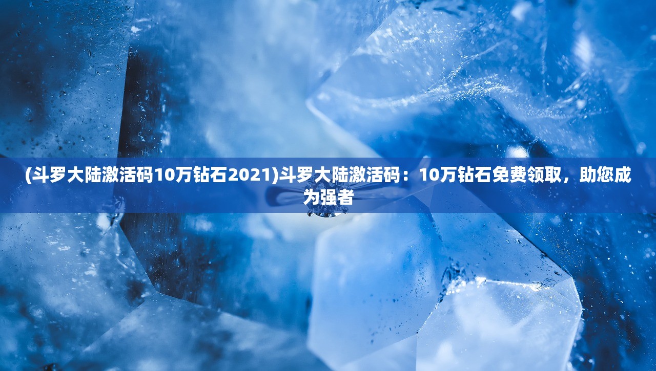 (斗罗大陆激活码10万钻石2021)斗罗大陆激活码：10万钻石免费领取，助您成为强者