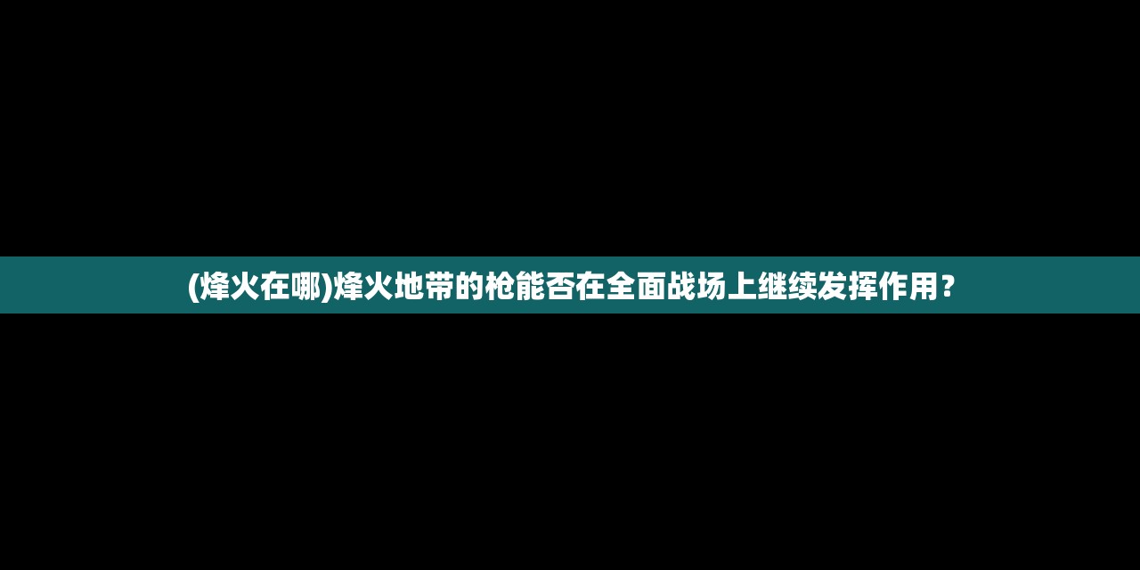 (烽火在哪)烽火地带的枪能否在全面战场上继续发挥作用？