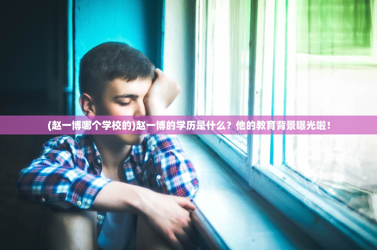 (赵一博哪个学校的)赵一博的学历是什么？他的教育背景曝光啦！