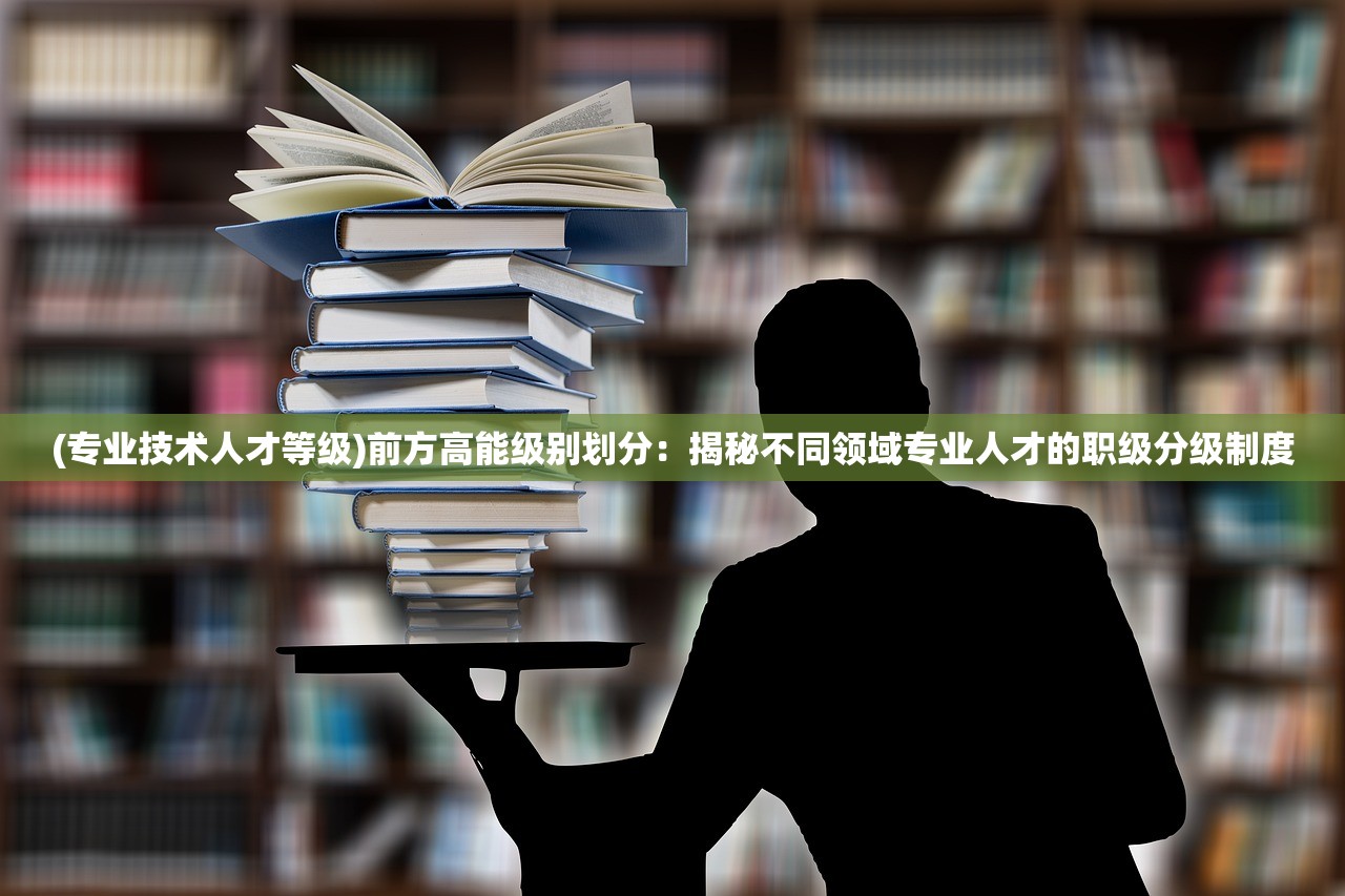 (专业技术人才等级)前方高能级别划分：揭秘不同领域专业人才的职级分级制度