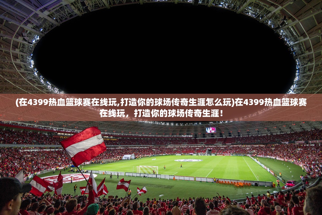(在4399热血篮球赛在线玩,打造你的球场传奇生涯怎么玩)在4399热血篮球赛在线玩，打造你的球场传奇生涯！