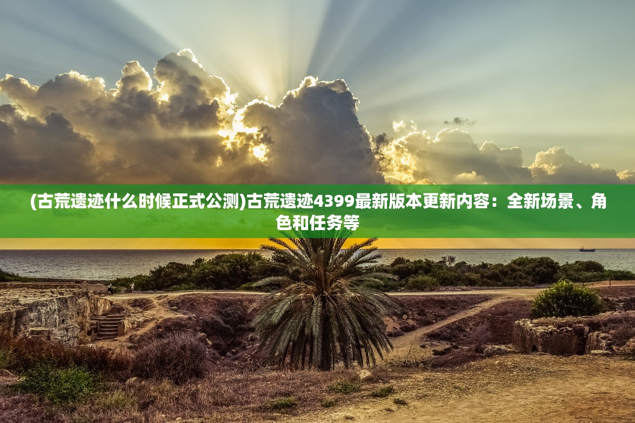 (古荒遗迹什么时候正式公测)古荒遗迹4399最新版本更新内容：全新场景、角色和任务等