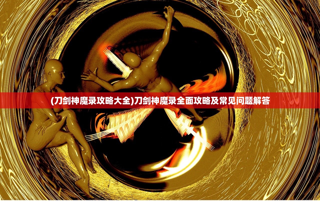 (刀剑神魔录攻略大全)刀剑神魔录全面攻略及常见问题解答