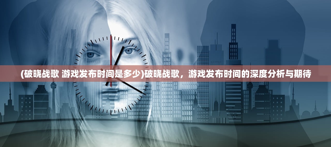 (破晓战歌 游戏发布时间是多少)破晓战歌，游戏发布时间的深度分析与期待