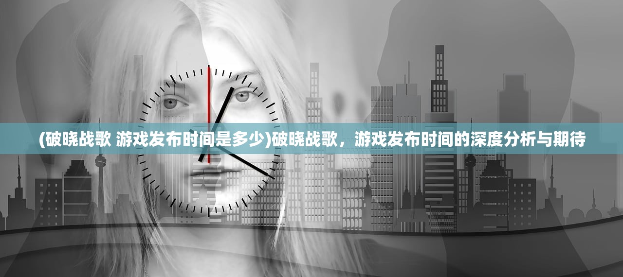 (破晓战歌 游戏发布时间是多少)破晓战歌，游戏发布时间的深度分析与期待