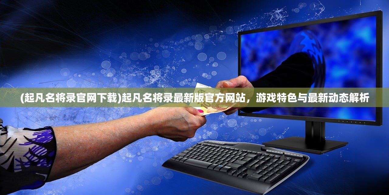 (起凡名将录官网下载)起凡名将录最新版官方网站，游戏特色与最新动态解析