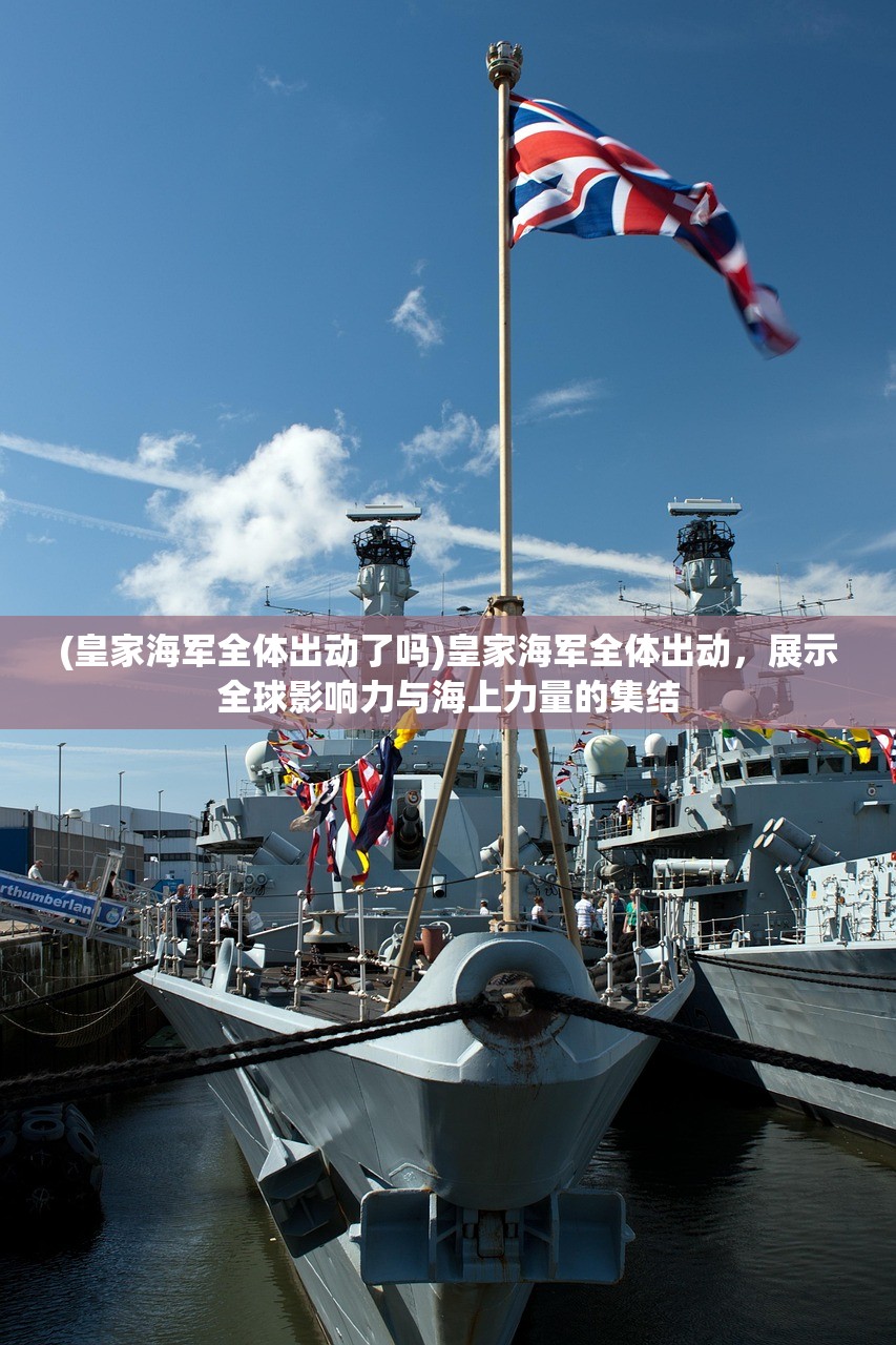 (皇家海军全体出动了吗)皇家海军全体出动，展示全球影响力与海上力量的集结