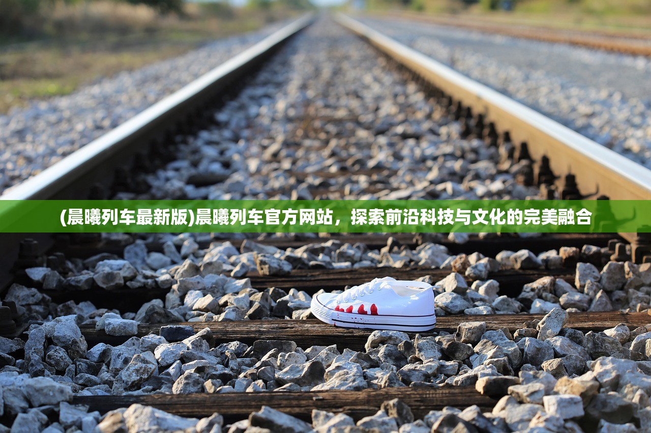 (晨曦列车最新版)晨曦列车官方网站，探索前沿科技与文化的完美融合