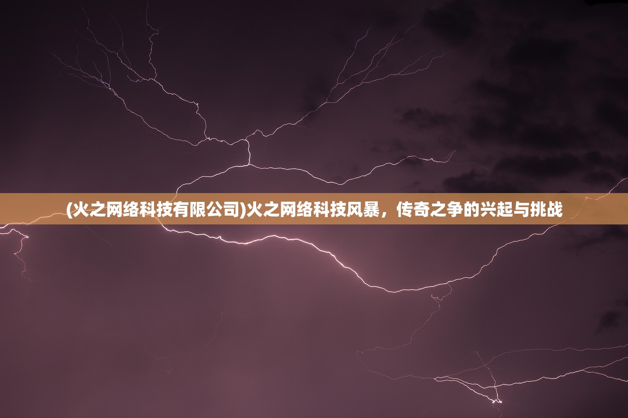 (火之网络科技有限公司)火之网络科技风暴，传奇之争的兴起与挑战