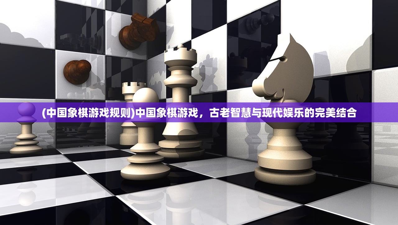 (中国象棋游戏规则)中国象棋游戏，古老智慧与现代娱乐的完美结合