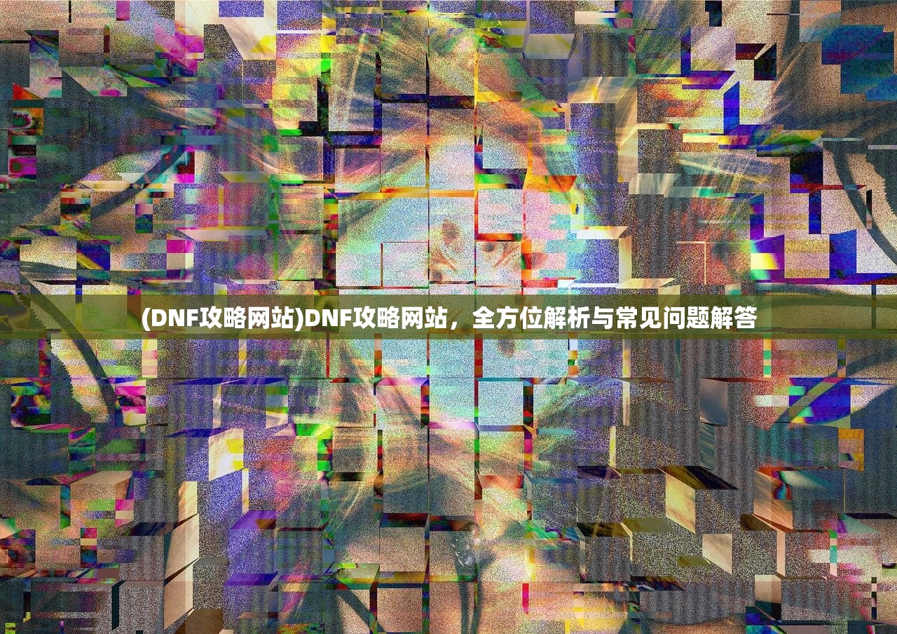 (DNF攻略网站)DNF攻略网站，全方位解析与常见问题解答