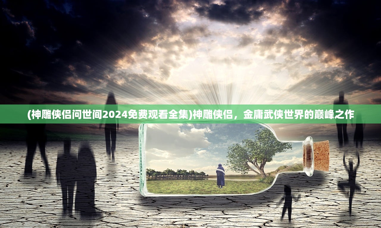 (神雕侠侣问世间2024免费观看全集)神雕侠侣，金庸武侠世界的巅峰之作