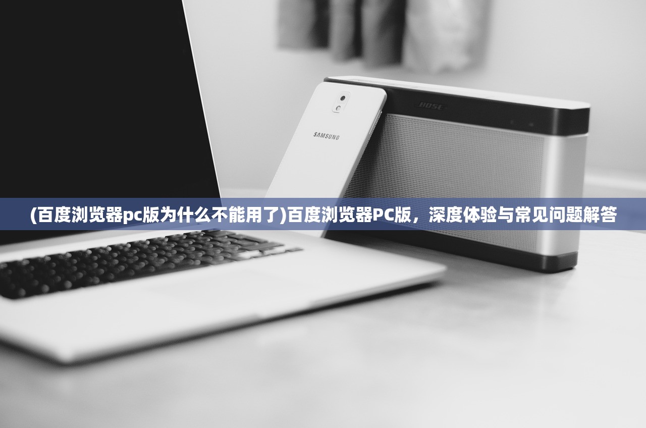 (百度浏览器pc版为什么不能用了)百度浏览器PC版，深度体验与常见问题解答