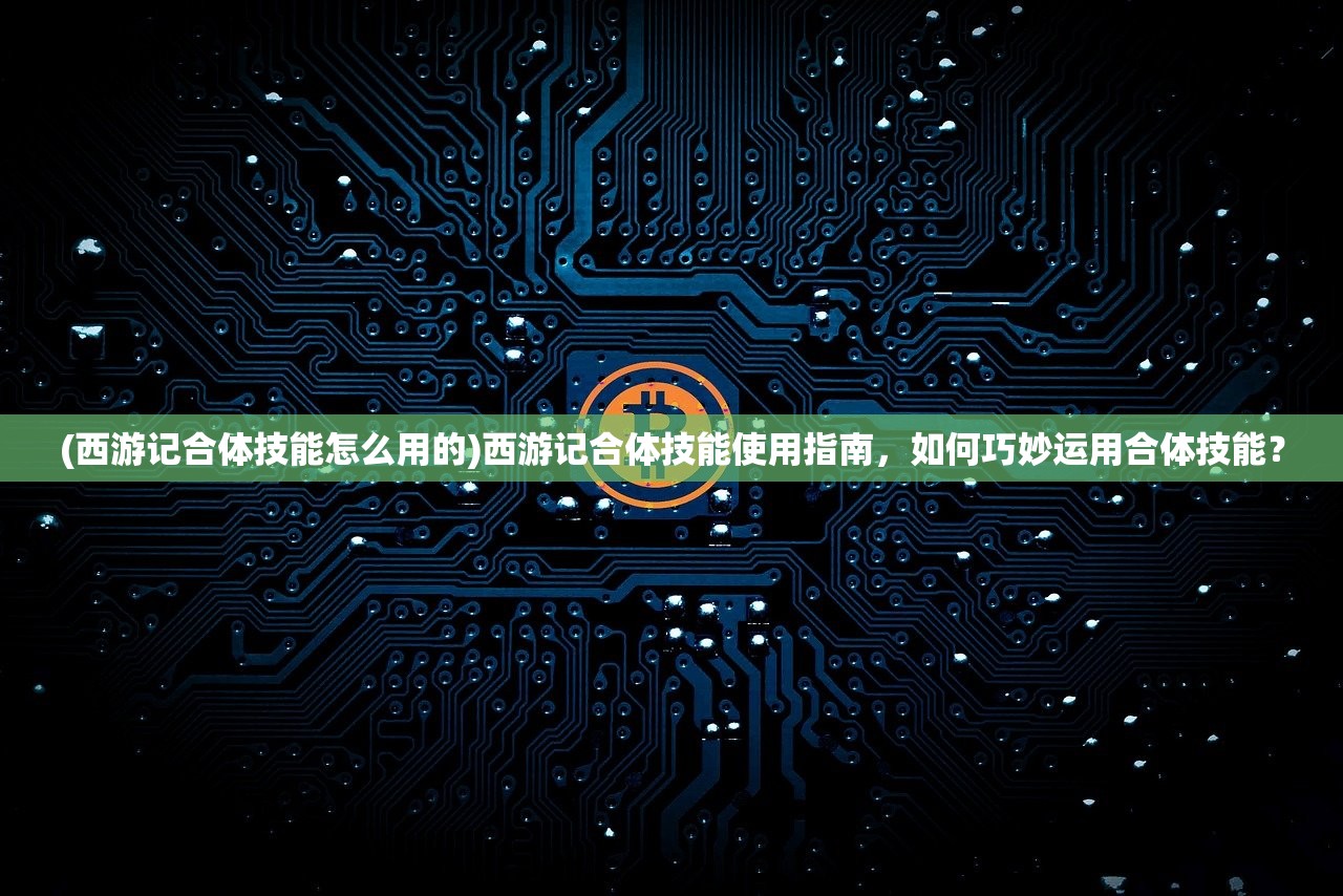 (西游记合体技能怎么用的)西游记合体技能使用指南，如何巧妙运用合体技能？