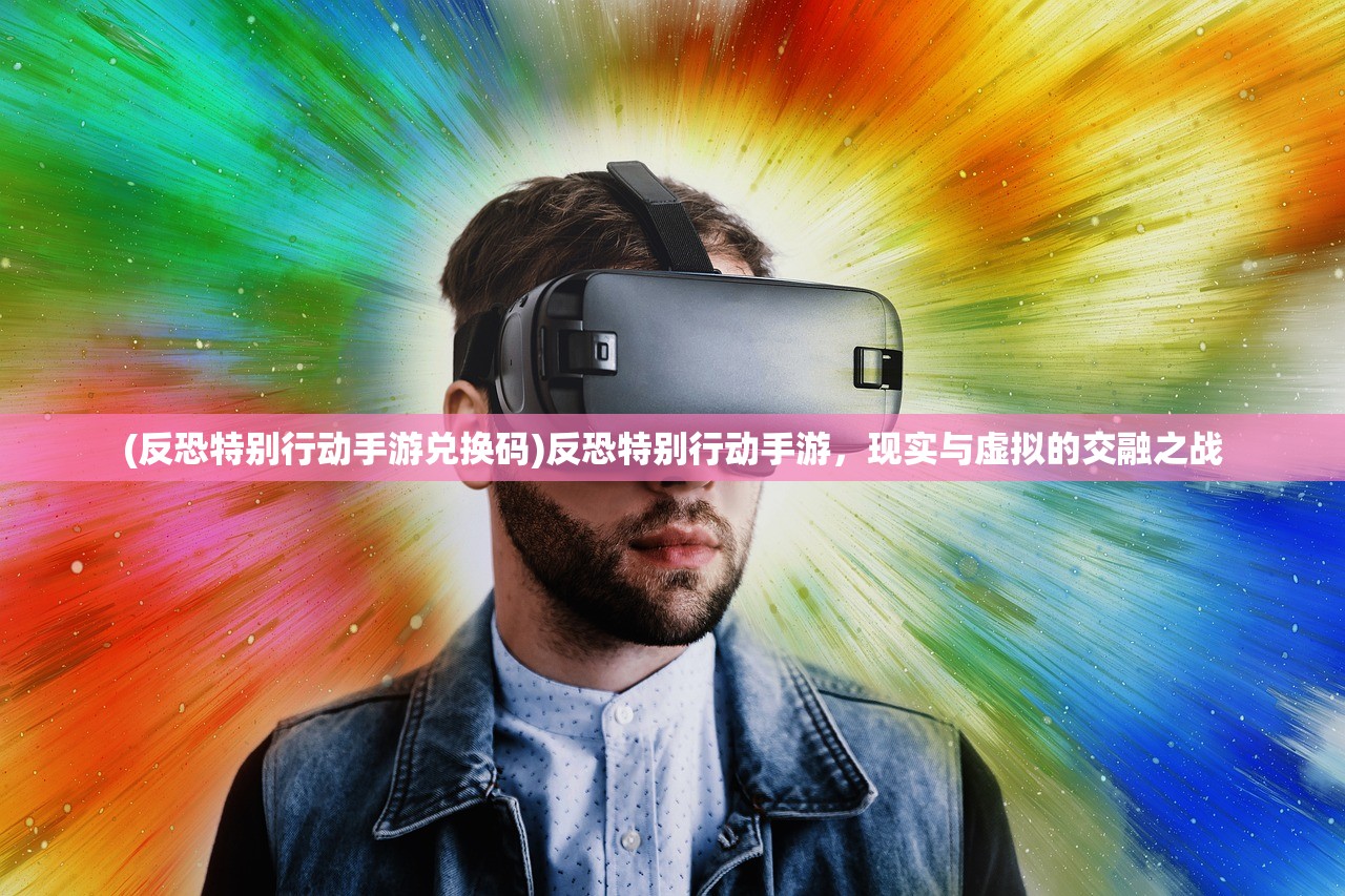 (反恐特别行动手游兑换码)反恐特别行动手游，现实与虚拟的交融之战