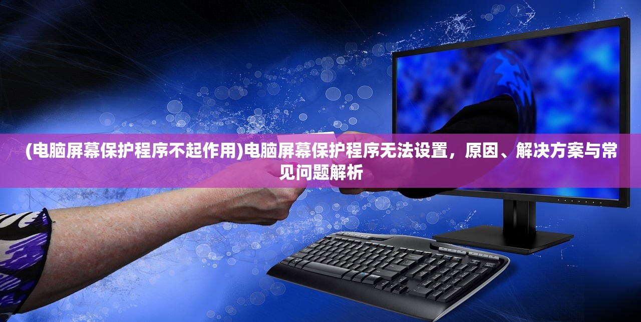 (电脑屏幕保护程序不起作用)电脑屏幕保护程序无法设置，原因、解决方案与常见问题解析