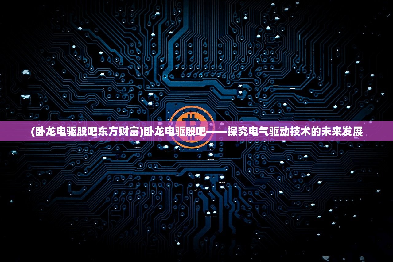 (卧龙电驱股吧东方财富)卧龙电驱股吧——探究电气驱动技术的未来发展