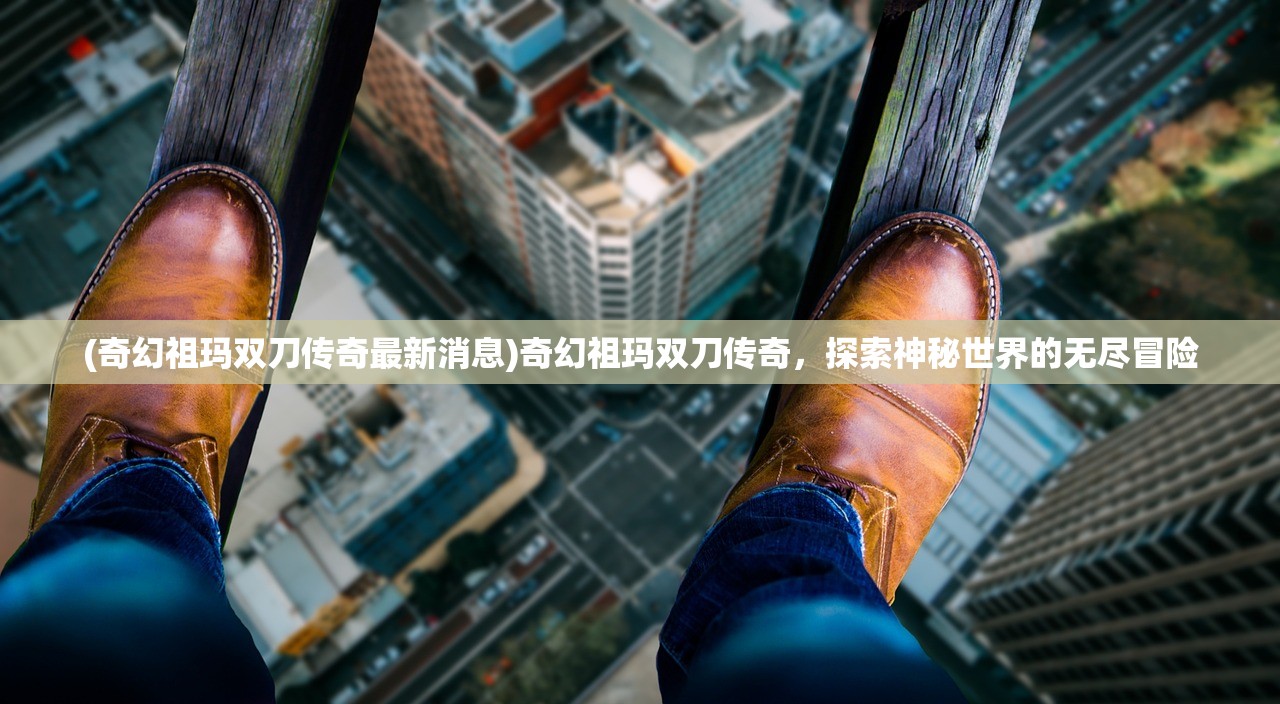 (奇幻祖玛双刀传奇最新消息)奇幻祖玛双刀传奇，探索神秘世界的无尽冒险