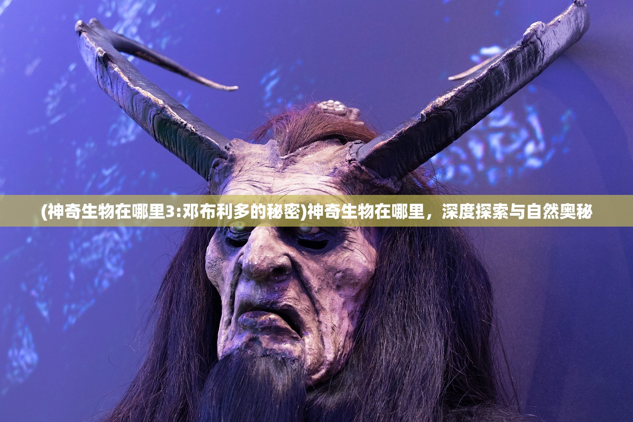 (神奇生物在哪里3:邓布利多的秘密)神奇生物在哪里，深度探索与自然奥秘