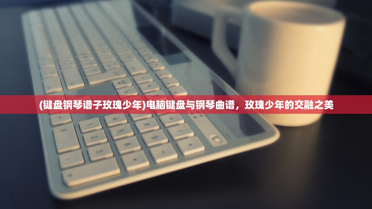 (键盘钢琴谱子玫瑰少年)电脑键盘与钢琴曲谱，玫瑰少年的交融之美
