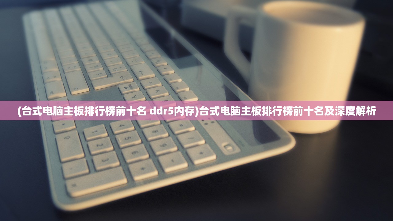 (台式电脑主板排行榜前十名 ddr5内存)台式电脑主板排行榜前十名及深度解析