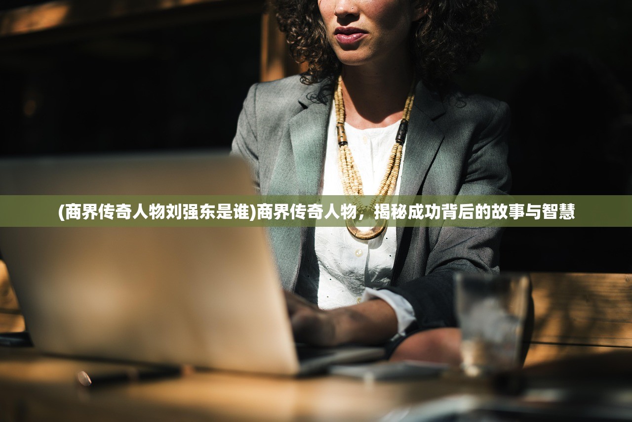 (商界传奇人物刘强东是谁)商界传奇人物，揭秘成功背后的故事与智慧