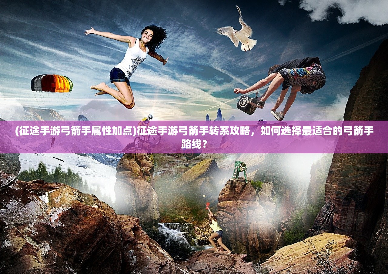 (征途手游弓箭手属性加点)征途手游弓箭手转系攻略，如何选择最适合的弓箭手路线？
