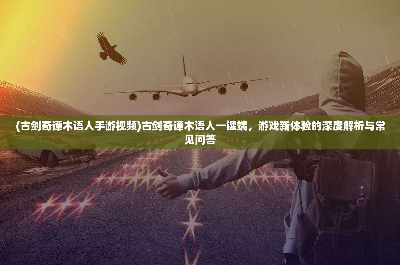 (古剑奇谭木语人手游视频)古剑奇谭木语人一键端，游戏新体验的深度解析与常见问答