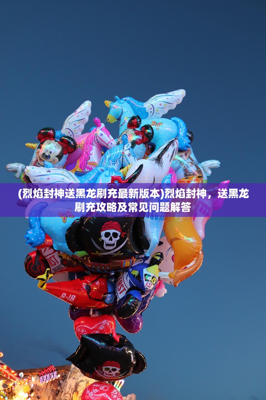 (烈焰封神送黑龙刷充最新版本)烈焰封神，送黑龙刷充攻略及常见问题解答