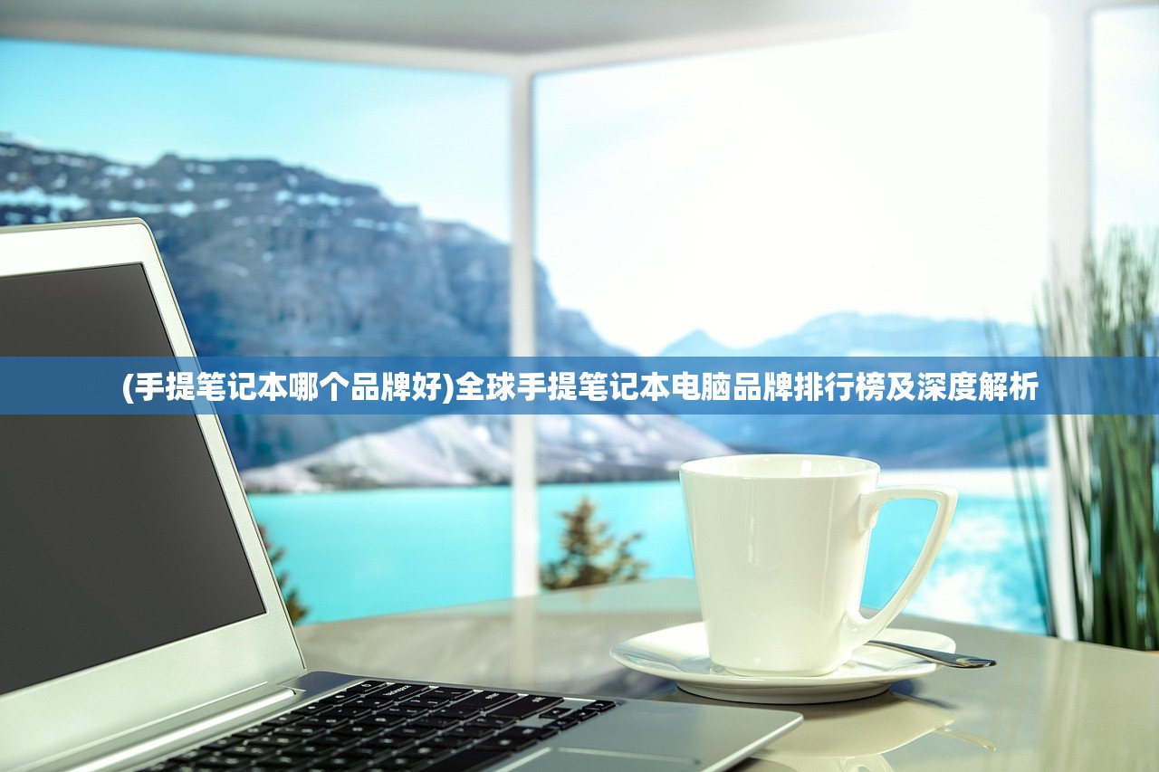 (手提笔记本哪个品牌好)全球手提笔记本电脑品牌排行榜及深度解析