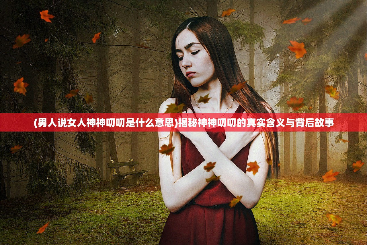 (男人说女人神神叨叨是什么意思)揭秘神神叨叨的真实含义与背后故事