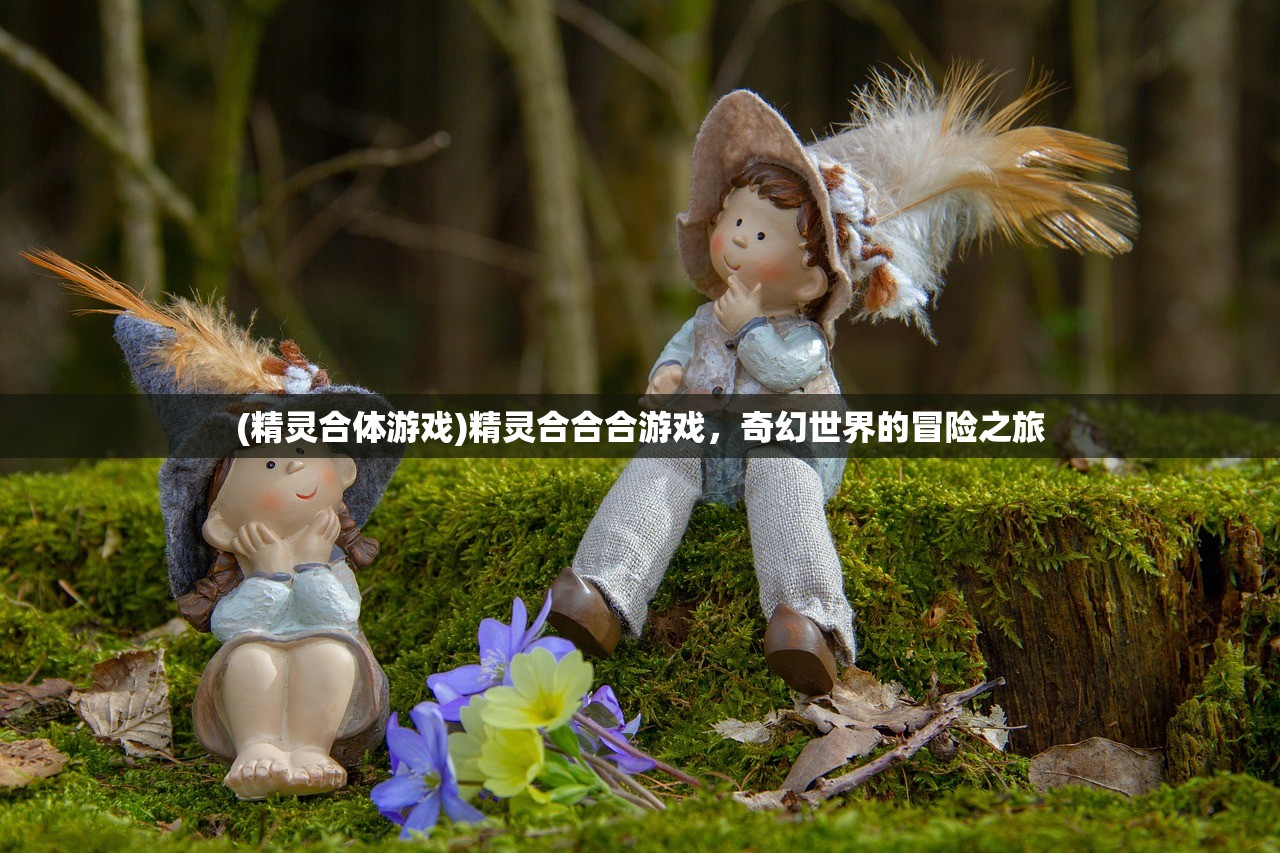 (精灵合体游戏)精灵合合合游戏，奇幻世界的冒险之旅