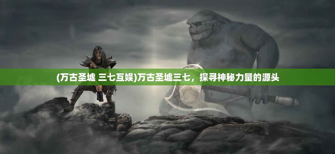 (万古圣墟 三七互娱)万古圣墟三七，探寻神秘力量的源头