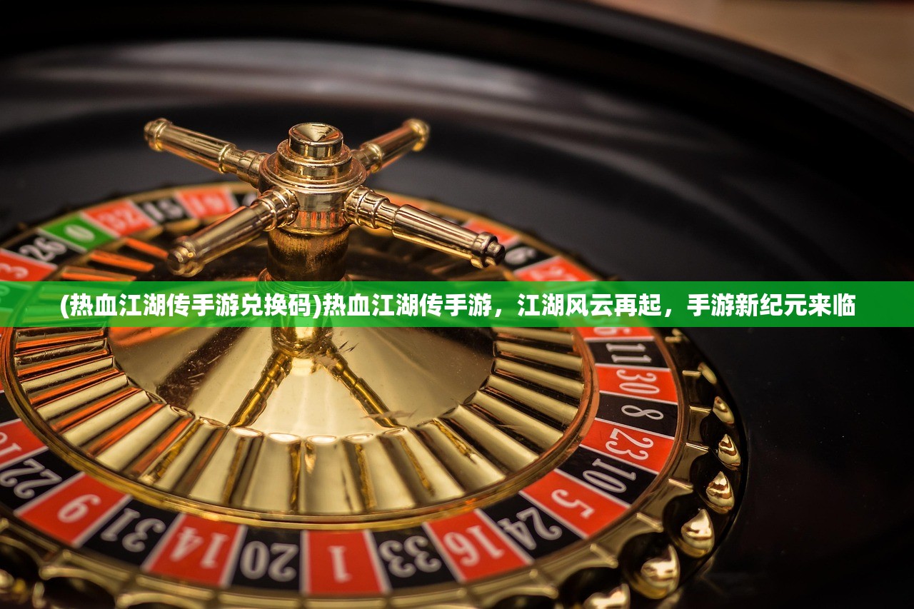 (热血江湖传手游兑换码)热血江湖传手游，江湖风云再起，手游新纪元来临