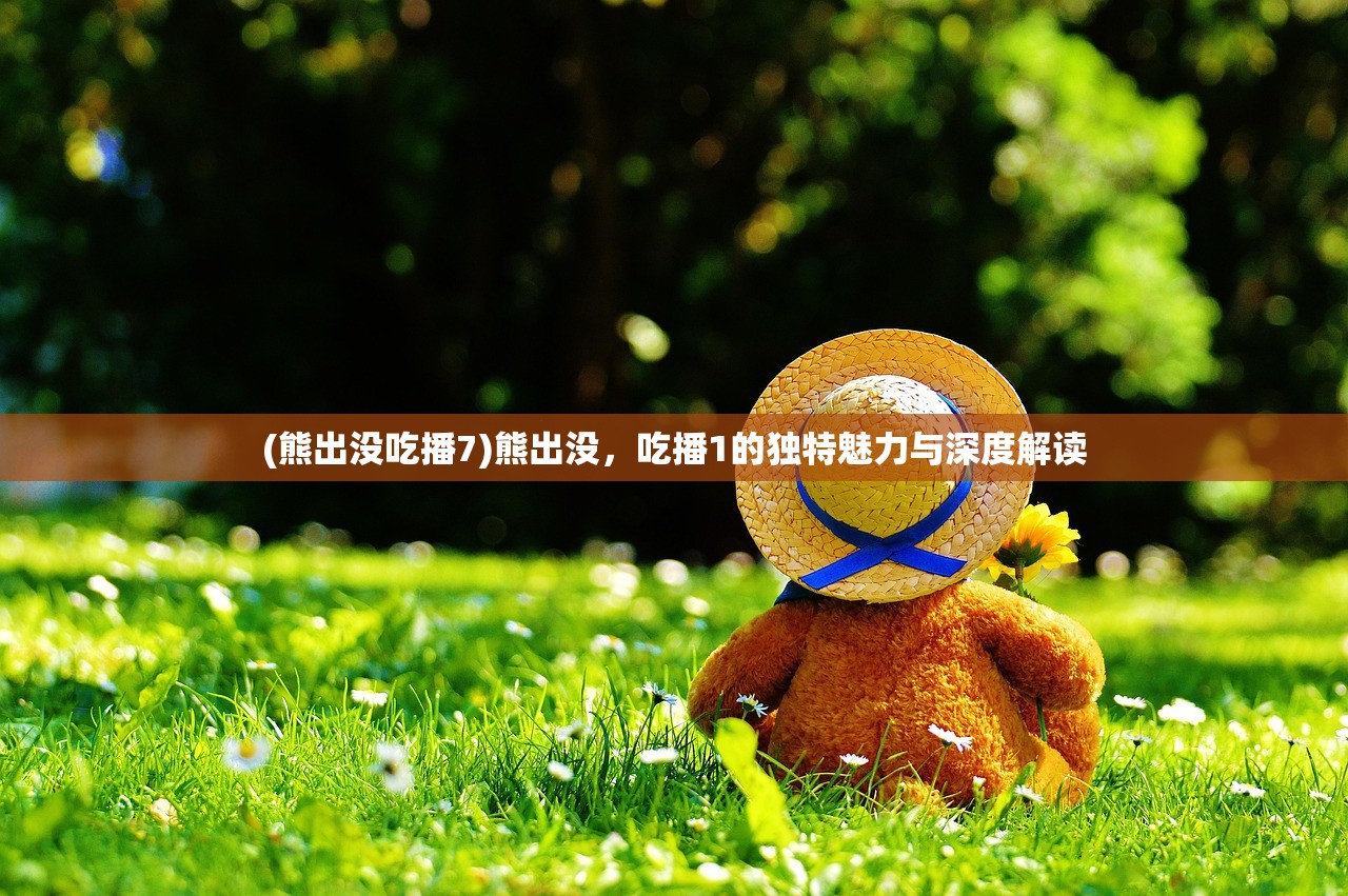 (熊出没吃播7)熊出没，吃播1的独特魅力与深度解读