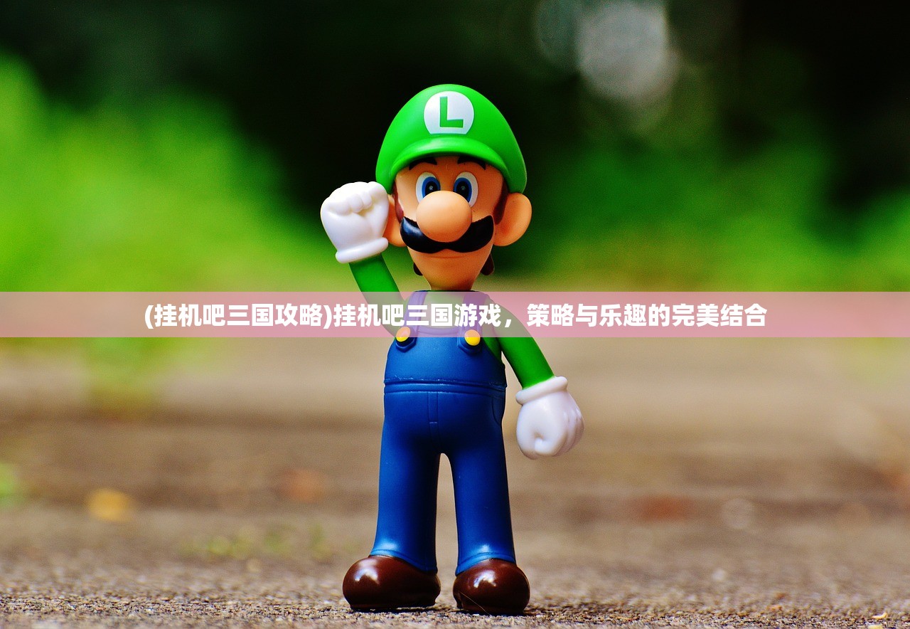 (挂机吧三国攻略)挂机吧三国游戏，策略与乐趣的完美结合