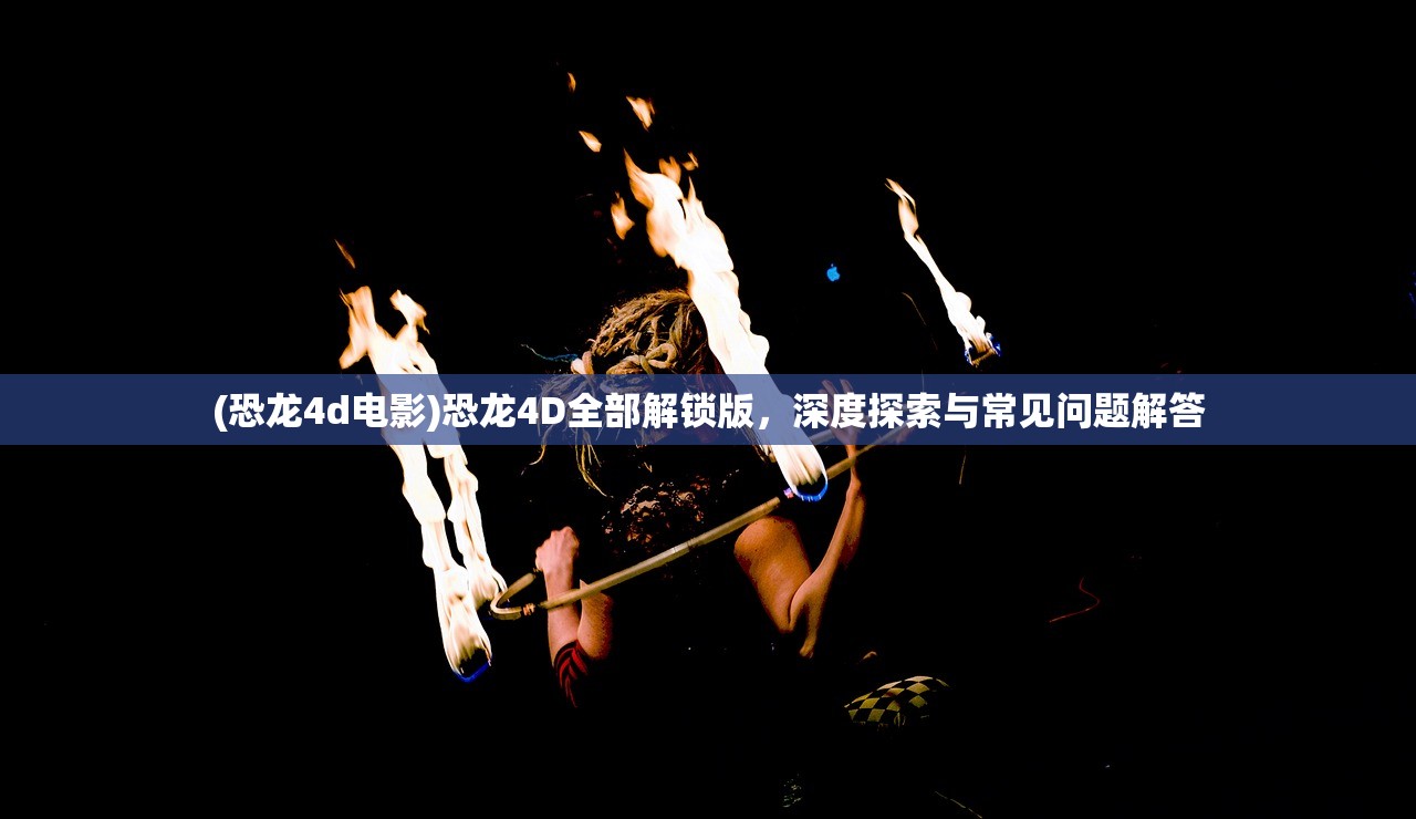 (恐龙4d电影)恐龙4D全部解锁版，深度探索与常见问题解答