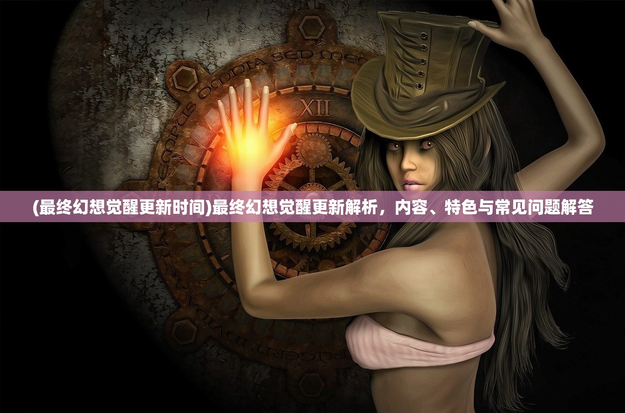 (最终幻想觉醒更新时间)最终幻想觉醒更新解析，内容、特色与常见问题解答