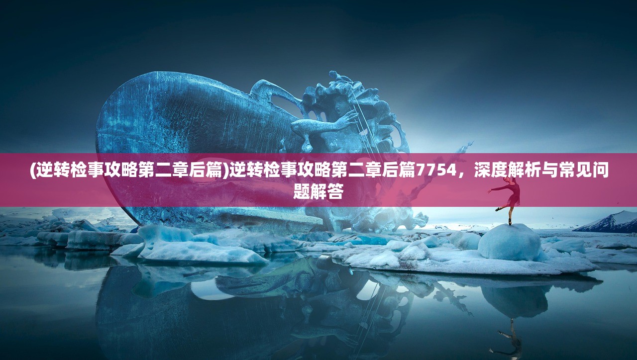 (逆转检事攻略第二章后篇)逆转检事攻略第二章后篇7754，深度解析与常见问题解答