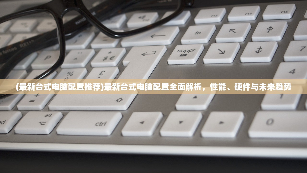 (最新台式电脑配置推荐)最新台式电脑配置全面解析，性能、硬件与未来趋势