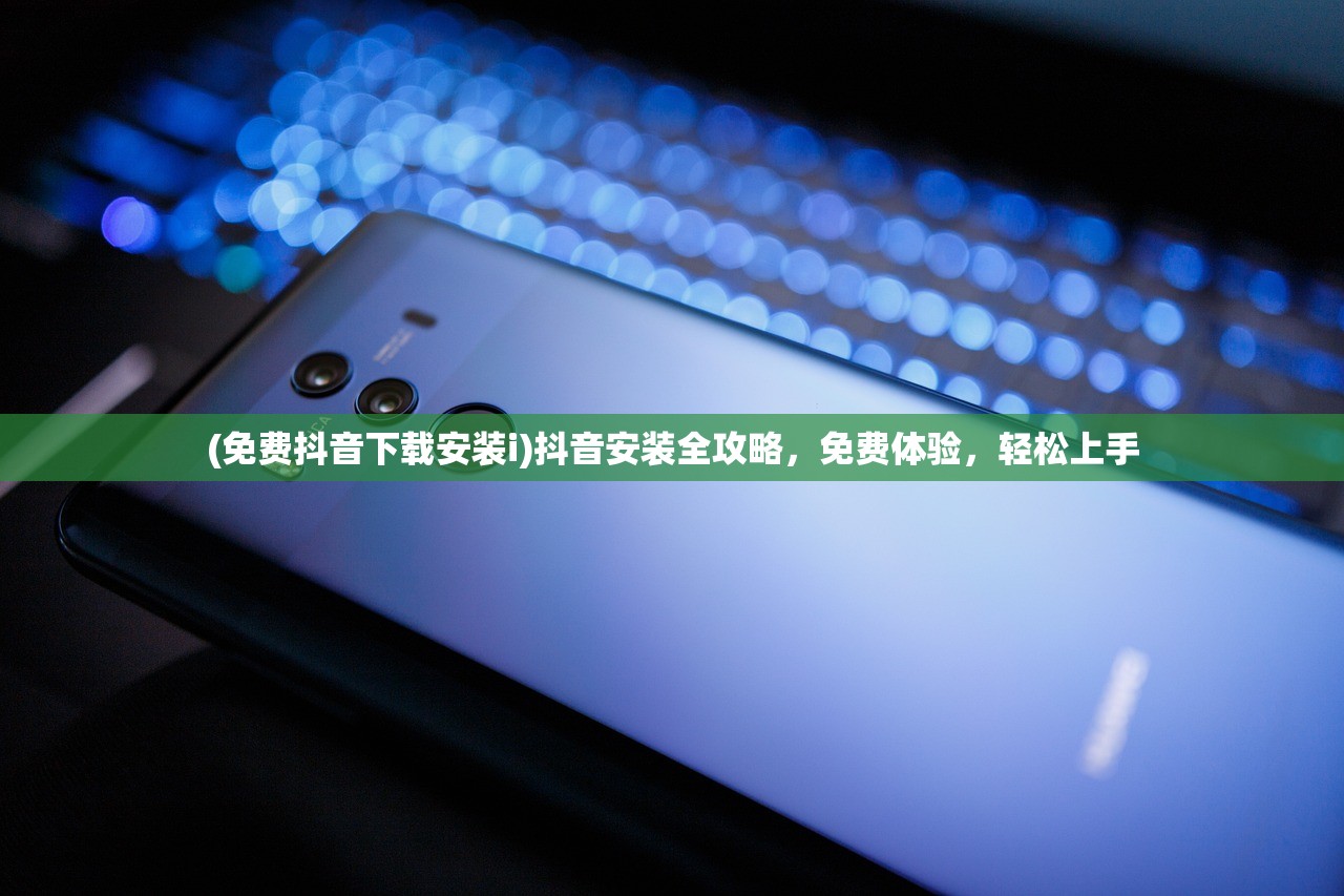 (免费抖音下载安装i)抖音安装全攻略，免费体验，轻松上手