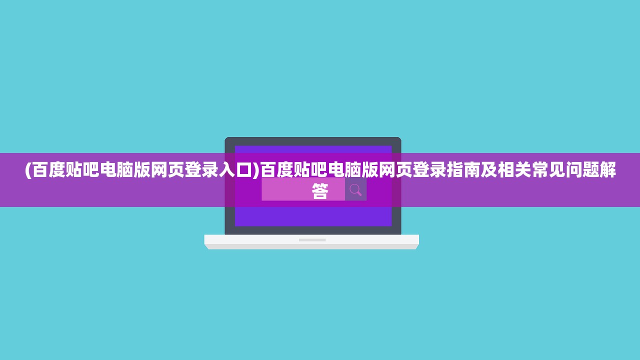 (百度贴吧电脑版网页登录入口)百度贴吧电脑版网页登录指南及相关常见问题解答