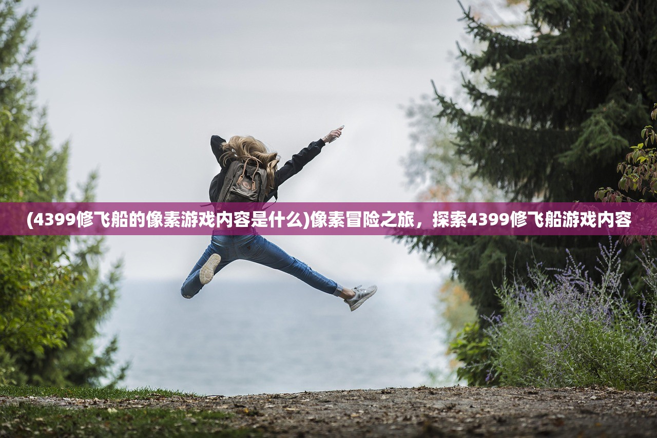 (4399修飞船的像素游戏内容是什么)像素冒险之旅，探索4399修飞船游戏内容