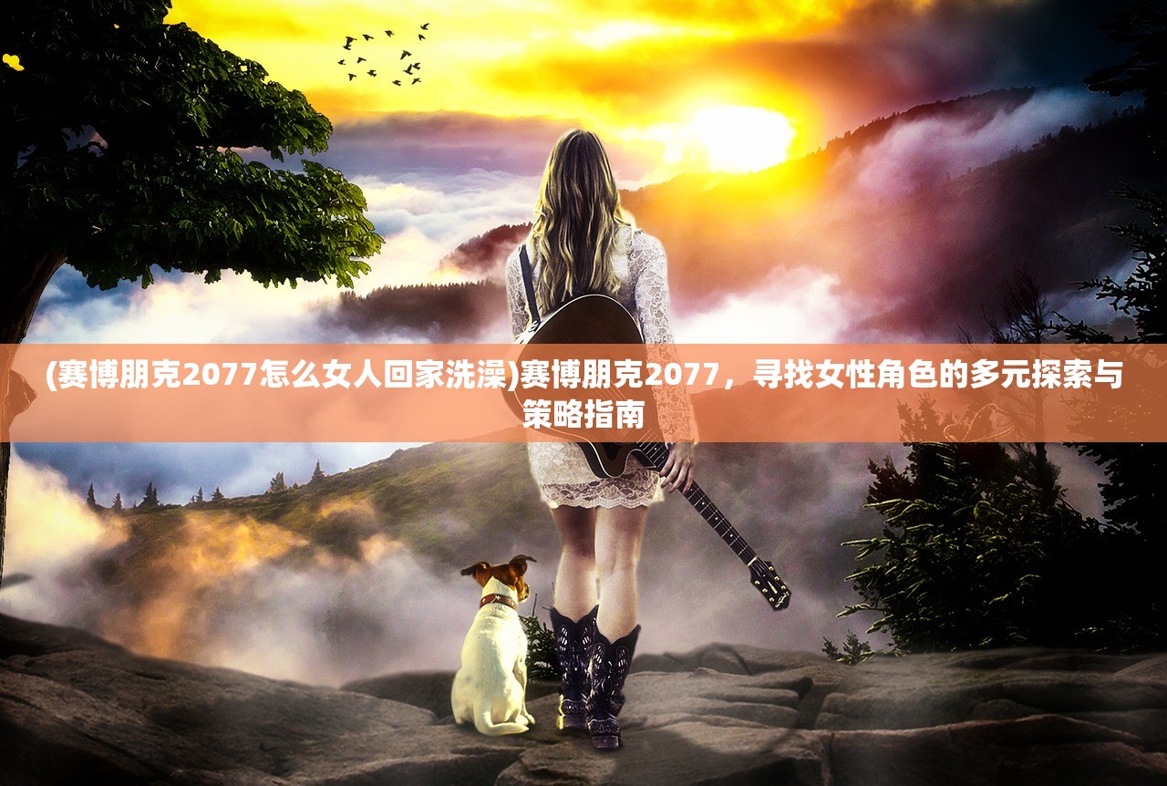 (赛博朋克2077怎么女人回家洗澡)赛博朋克2077，寻找女性角色的多元探索与策略指南