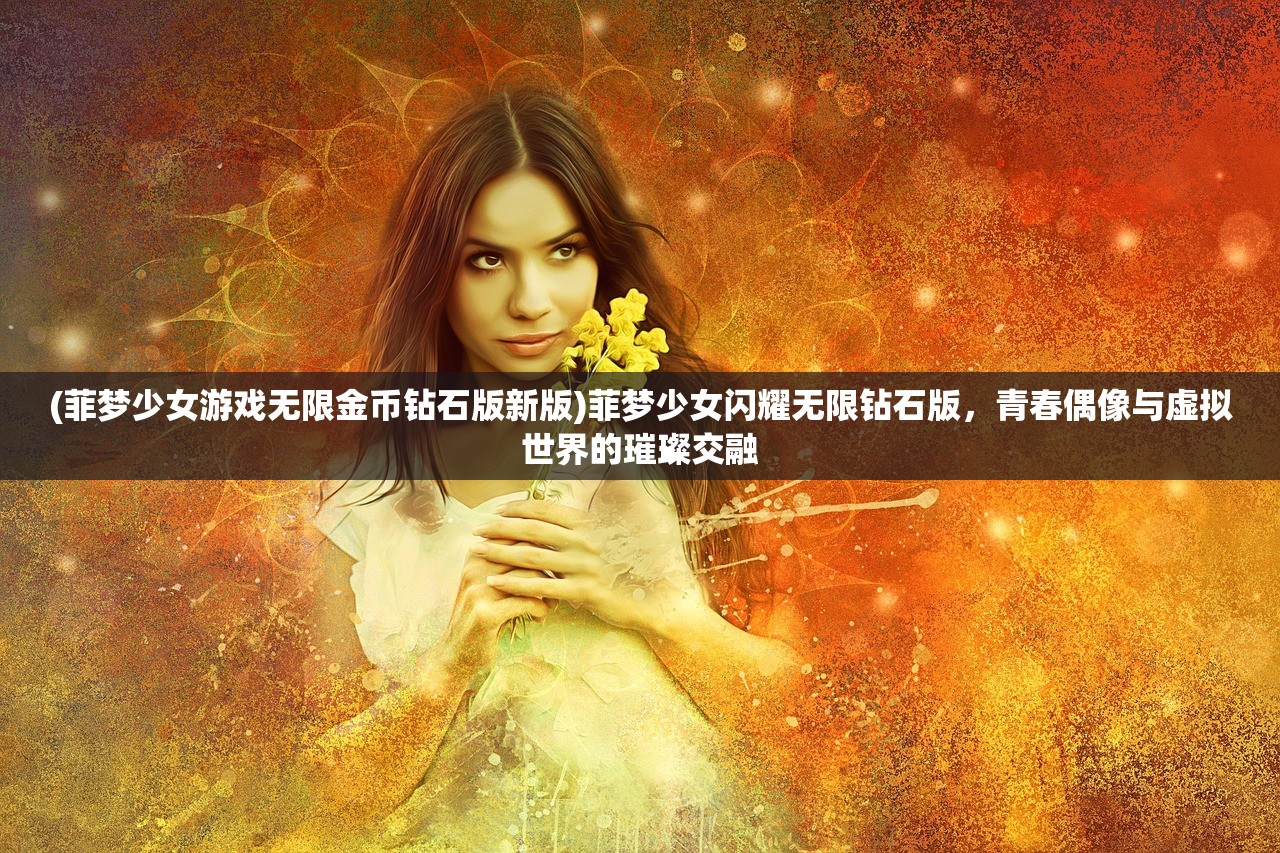 (菲梦少女游戏无限金币钻石版新版)菲梦少女闪耀无限钻石版，青春偶像与虚拟世界的璀璨交融