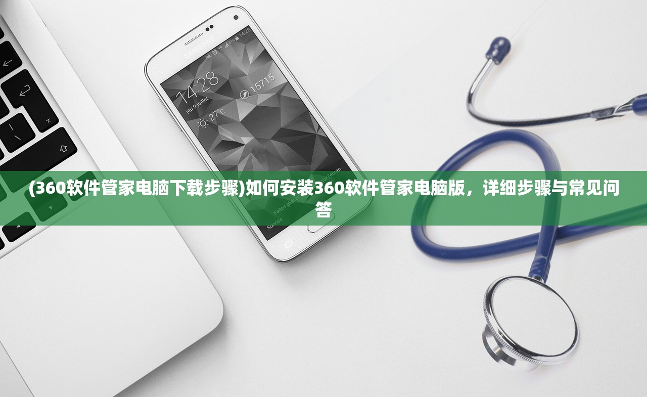 (360软件管家电脑下载步骤)如何安装360软件管家电脑版，详细步骤与常见问答
