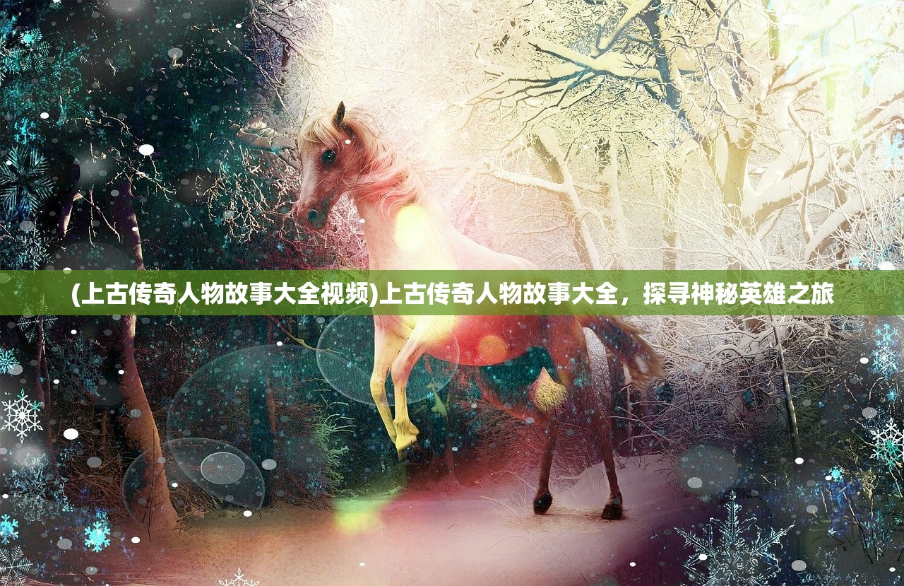 (上古传奇人物故事大全视频)上古传奇人物故事大全，探寻神秘英雄之旅